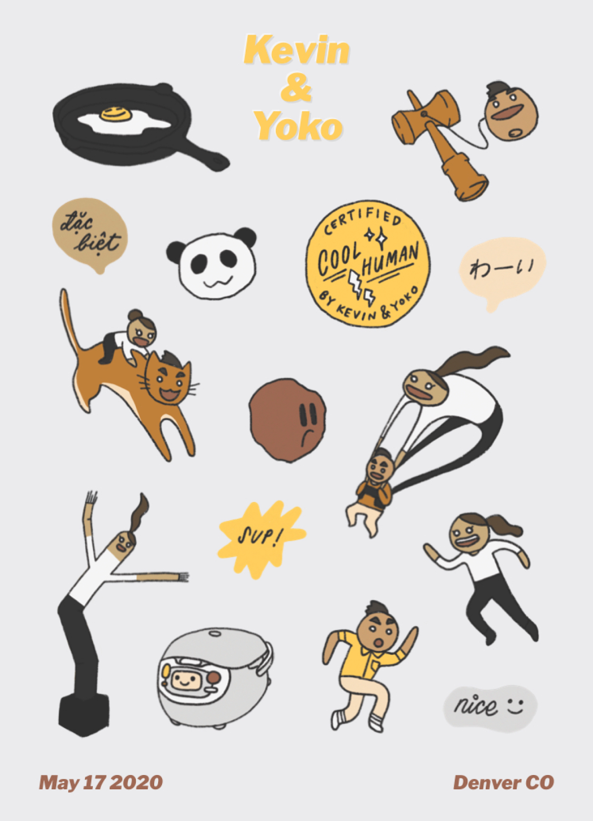 Sticker sheet! 11 drawings: A cast iron pan with a chill-looking egg in it, a kendama with Kevin’s head as the ball, a panda, a medal that says “Certified Cool Human by Kevin & Yoko”, Yoko riding an orange cat with Kevin’s face and hair, a lonely meatball, Kevin using a parachute shaped like Yoko, Yoko as an inflatable tubeperson, a VERY CUTE rice cooker, Kevin running in one direction, Yoko running in another direction. There are also stickers that say “Sup!” “Nice” “わーい (yay)” “đặc biệt (special).”