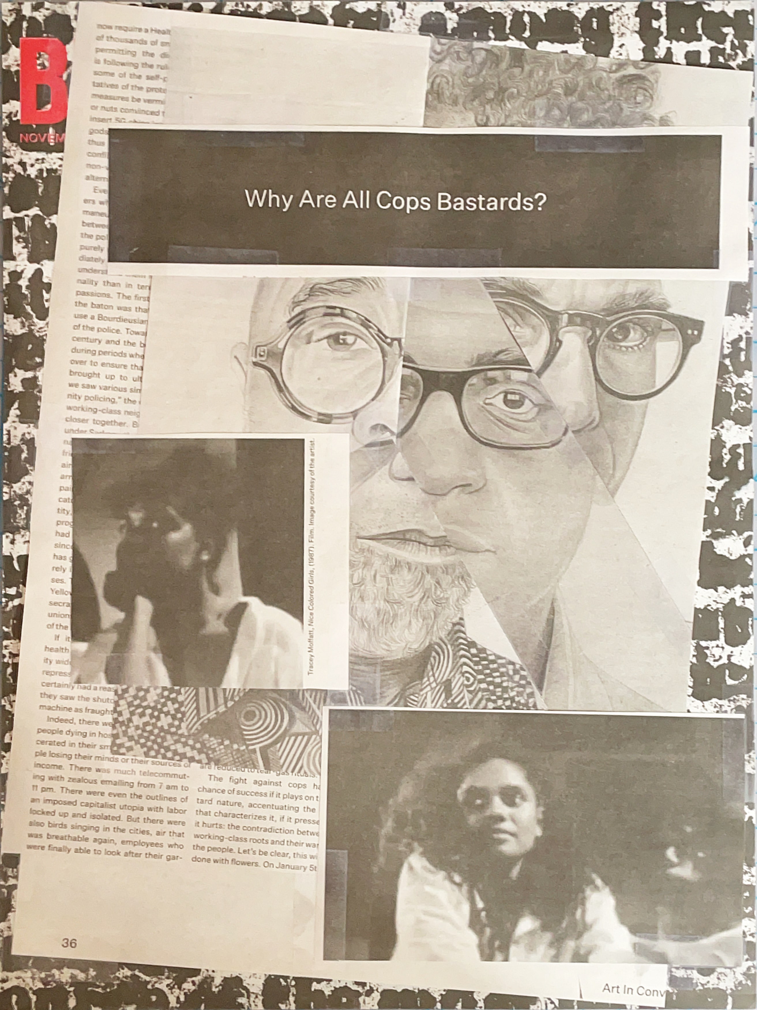 Side 1 of collage. It's a few different male portraits pieced together to make a composite face. Layered on top are two photos of Black women and a white-on-black headline reading, 'Why Are All Cops Bastards?' Layered below is the cover of an issue of Brooklyn Rail. 